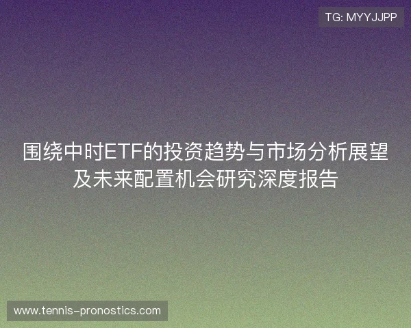 围绕中时ETF的投资趋势与市场分析展望及未来配置机会研究深度报告